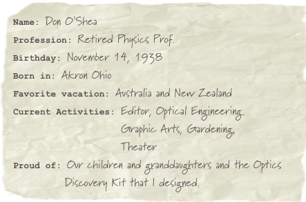 Name: Don O’SheaProfession: Retired Physics Prof.Birthday: November 14, 1938
Born in: Akron Ohio
Favorite vacation: Australia and New ZealandCurrent Activities: Editor, Optical Engineering                     Graphic Arts, Gardening,
                         TheaterProud of: Our children and granddaughters and the Optics
            Discovery Kit that I designed.
