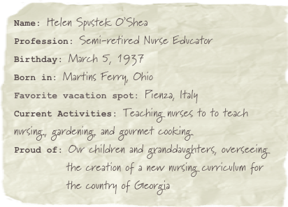 Name: Helen Spustek O’SheaProfession: Semi-retired Nurse EducatorBirthday: March 5, 1937
Born in: Martins Ferry, Ohio
Favorite vacation spot: Pienza, ItalyCurrent Activities: Teaching nurses to to teach nursing., gardening, and gourmet cooking.Proud of: Our children and granddaughters, overseeing         
            the creation of a new nursing curriculum for 
            the country of Georgia